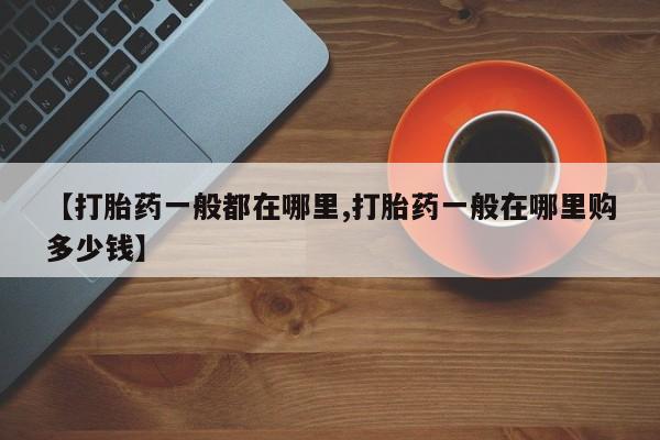 堕胎药购买方式【打胎药一般都在哪里,打胎药一般在哪里购多少钱】