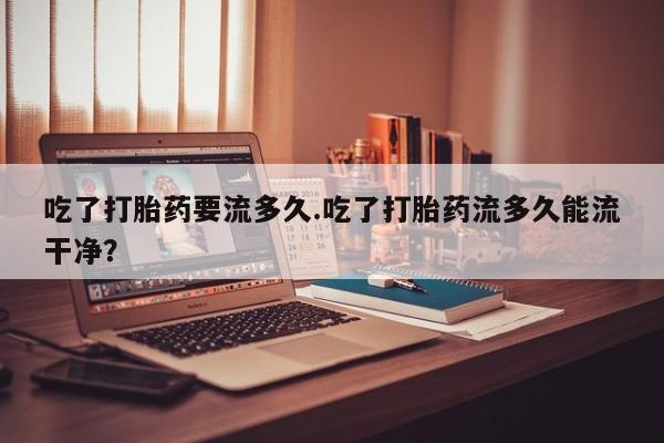 堕胎药购买方式吃了打胎药要流多久.吃了打胎药流多久能流干净？
