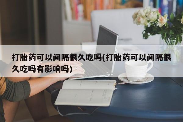 堕胎药购买方式打胎药可以间隔很久吃吗(打胎药可以间隔很久吃吗有影响吗)