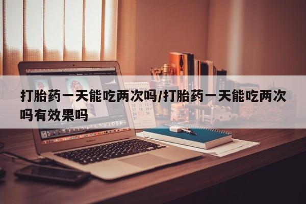 堕胎药购买方式打胎药一天能吃两次吗/打胎药一天能吃两次吗有效果吗