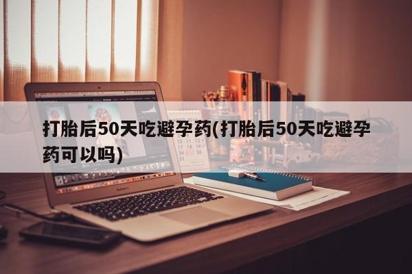 堕胎药购买方式打胎后50天吃避孕药(打胎后50天吃避孕药可以吗)