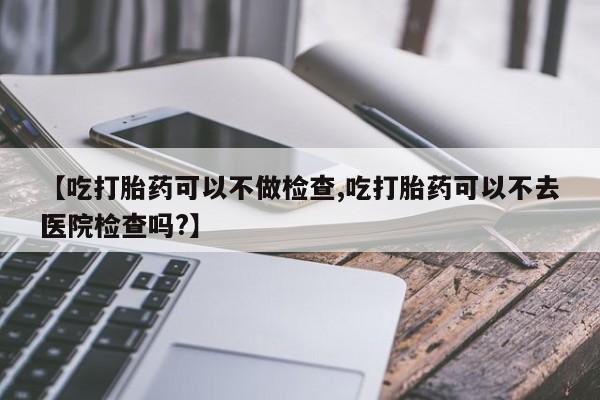 堕胎药购买方式【吃打胎药可以不做检查,吃打胎药可以不去医院检查吗?】