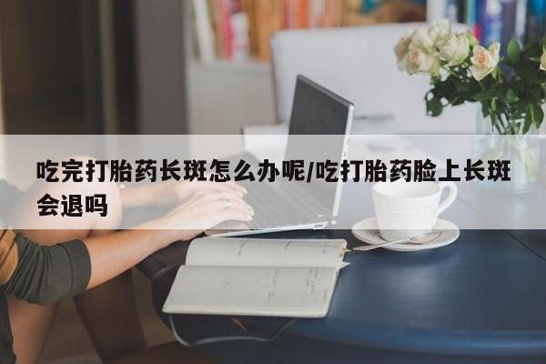 堕胎药购买方式吃完打胎药长斑怎么办呢/吃打胎药脸上长斑会退吗