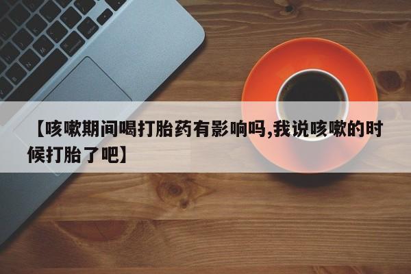堕胎药购买方式【咳嗽期间喝打胎药有影响吗,我说咳嗽的时候打胎了吧】