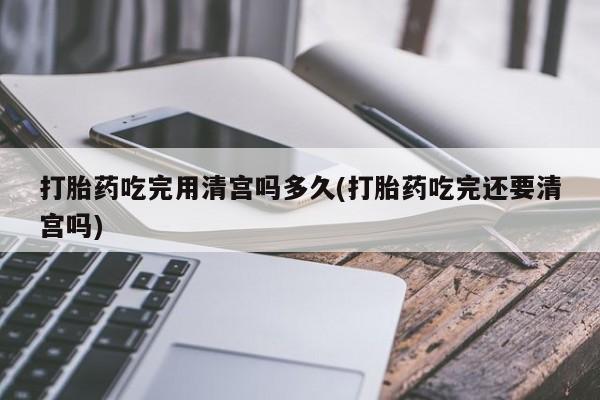 堕胎药购买方式打胎药吃完用清宫吗多久(打胎药吃完还要清宫吗)