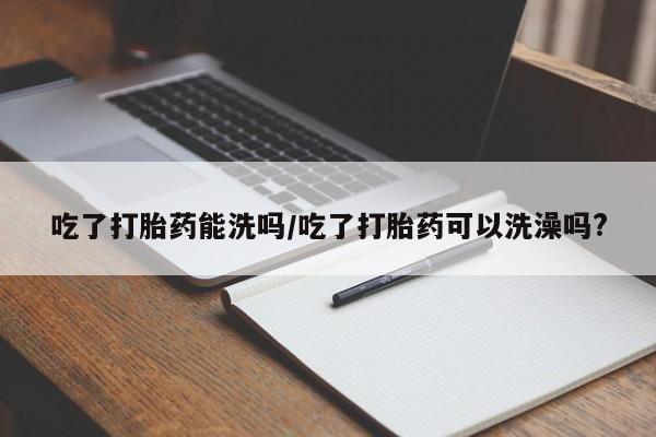堕胎药购买方式吃了打胎药能洗吗/吃了打胎药可以洗澡吗?