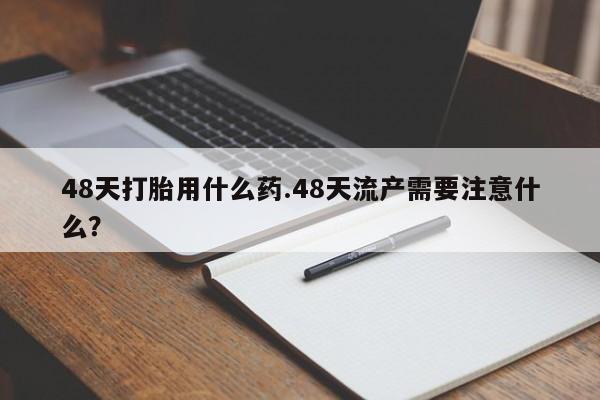 堕胎药购买方式48天打胎用什么药.48天流产需要注意什么?