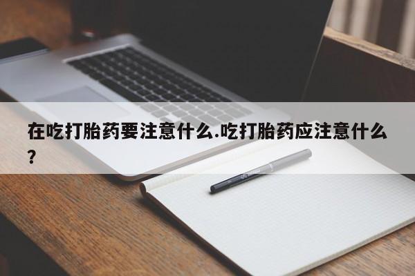 堕胎药购买方式在吃打胎药要注意什么.吃打胎药应注意什么?