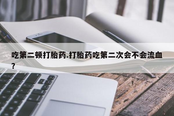 堕胎药购买方式吃第二顿打胎药.打胎药吃第二次会不会流血？