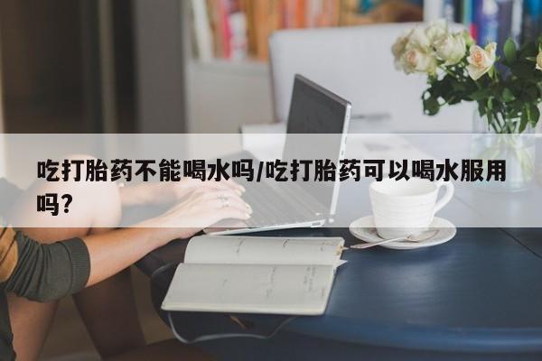 堕胎药购买方式吃打胎药不能喝水吗/吃打胎药可以喝水服用吗?