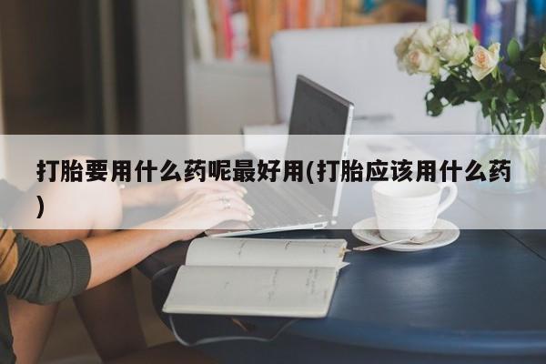 堕胎药购买方式打胎要用什么药呢最好用(打胎应该用什么药)