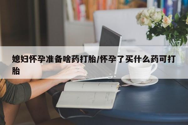 堕胎药购买方式媳妇怀孕准备啥药打胎/怀孕了买什么药可打胎